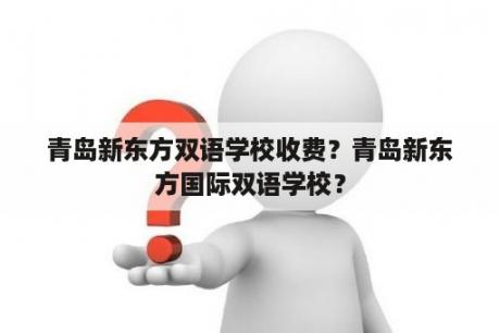 青岛新东方双语学校收费？青岛新东方国际双语学校？