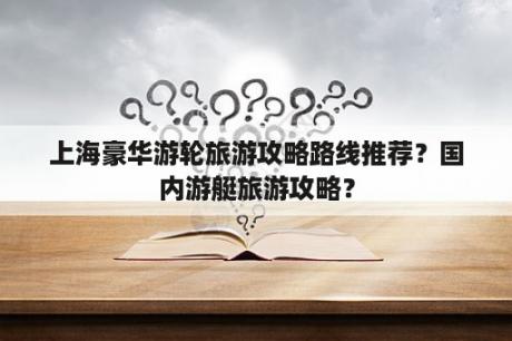 上海豪华游轮旅游攻略路线推荐？国内游艇旅游攻略？