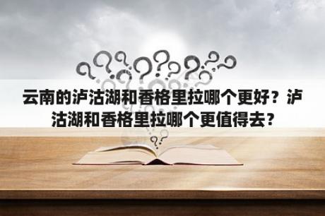 云南的泸沽湖和香格里拉哪个更好？泸沽湖和香格里拉哪个更值得去？