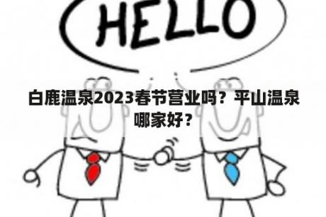 白鹿温泉2023春节营业吗？平山温泉哪家好？