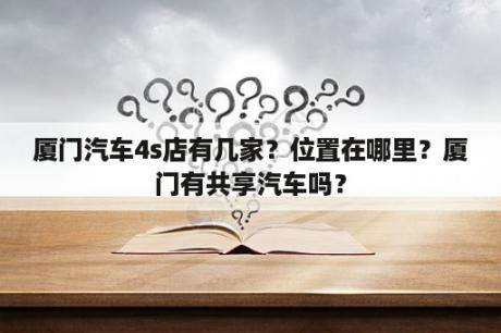 厦门汽车4s店有几家？位置在哪里？厦门有共享汽车吗？