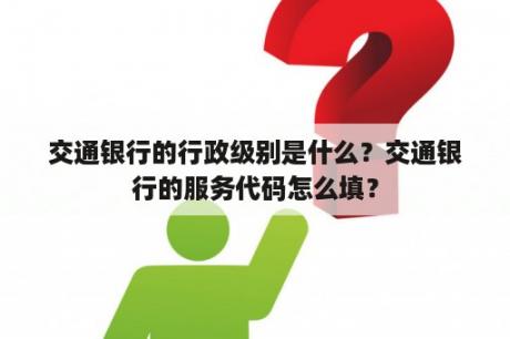 交通银行的行政级别是什么？交通银行的服务代码怎么填？