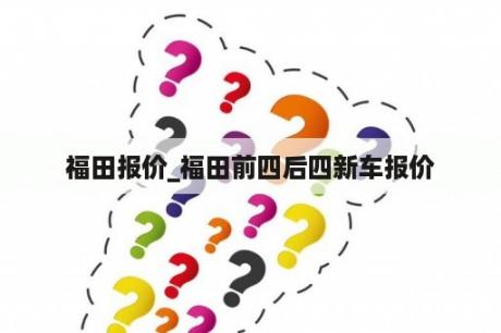 福田报价_福田前四后四新车报价