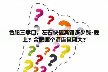 合肥三孝口，左右快捷宾馆多少钱-晚上？合肥哪个酒店包厢大？