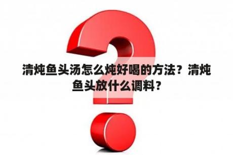 清炖鱼头汤怎么炖好喝的方法？清炖鱼头放什么调料？