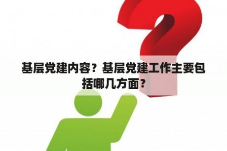 基层党建内容？基层党建工作主要包括哪几方面？