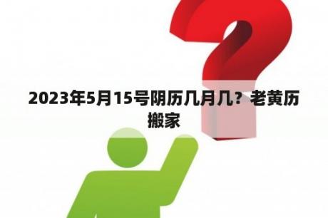 2023年5月15号阴历几月几？老黄历搬家