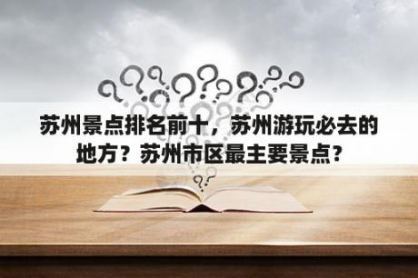 苏州景点排名前十，苏州游玩必去的地方？苏州市区最主要景点？