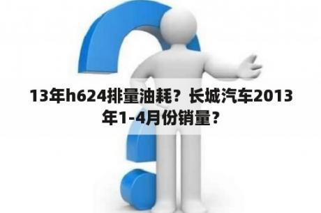 13年h624排量油耗？长城汽车2013年1-4月份销量？