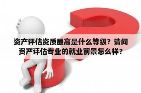 资产评估资质最高是什么等级？请问资产评估专业的就业前景怎么样？