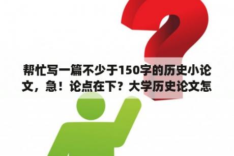 帮忙写一篇不少于150字的历史小论文，急！论点在下？大学历史论文怎么写