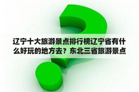 辽宁十大旅游景点排行榜辽宁省有什么好玩的地方去？东北三省旅游景点推荐和理由？