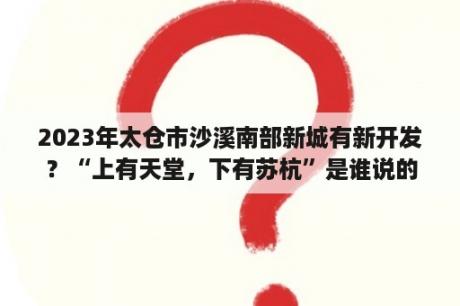 2023年太仓市沙溪南部新城有新开发？“上有天堂，下有苏杭”是谁说的？