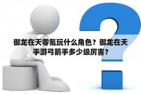 御龙在天零氪玩什么角色？御龙在天手游弓箭手多少级厉害？