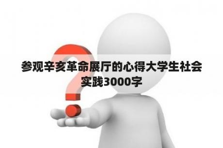 参观辛亥革命展厅的心得大学生社会实践3000字