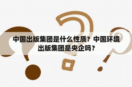 中国出版集团是什么性质？中国环境出版集团是央企吗？