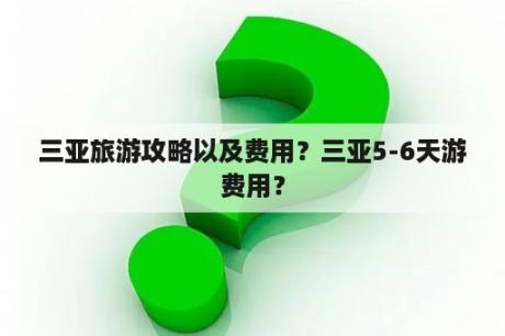 三亚旅游攻略以及费用？三亚5-6天游费用？