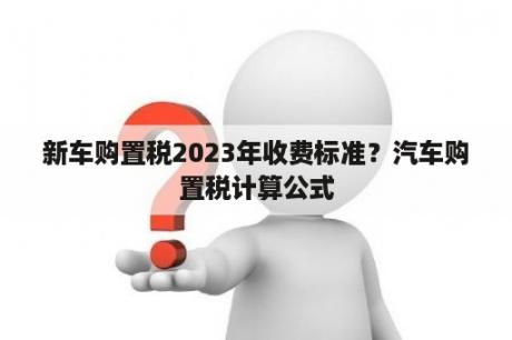 新车购置税2023年收费标准？汽车购置税计算公式