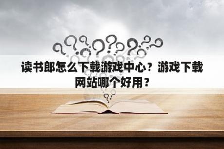 读书郎怎么下载游戏中心？游戏下载网站哪个好用？