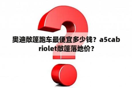 奥迪敞篷跑车最便宜多少钱？a5cabriolet敞篷落地价？