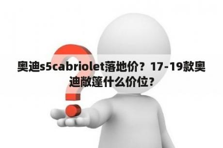 奥迪s5cabriolet落地价？17-19款奥迪敞篷什么价位？