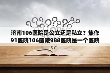 济南106医院是公立还是私立？焦作91医院106医院988医院是一个医院吗？