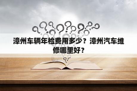 漳州车辆年检费用多少？漳州汽车维修哪里好？