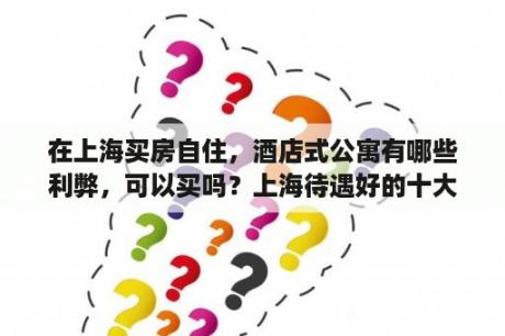 在上海买房自住，酒店式公寓有哪些利弊，可以买吗？上海待遇好的十大国企？