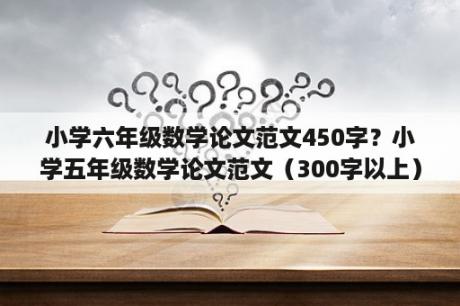 小学六年级数学论文范文450字？小学五年级数学论文范文（300字以上）？