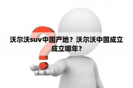 沃尔沃suv中国产地？沃尔沃中国成立成立哪年？