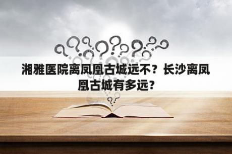 湘雅医院离凤凰古城远不？长沙离凤凰古城有多远？