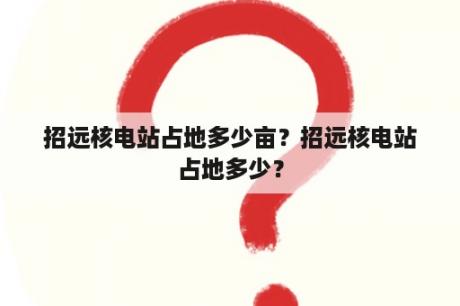 招远核电站占地多少亩？招远核电站占地多少？