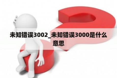 未知错误3002_未知错误3000是什么意思