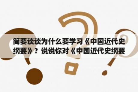 简要谈谈为什么要学习《中国近代史纲要》？说说你对《中国近代史纲要》课程的学习体会？