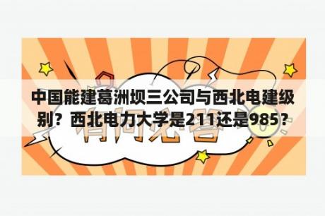 中国能建葛洲坝三公司与西北电建级别？西北电力大学是211还是985？