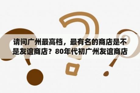 请问广州最高档，最有名的商店是不是友谊商店？80年代初广州友谊商店有什么商品？