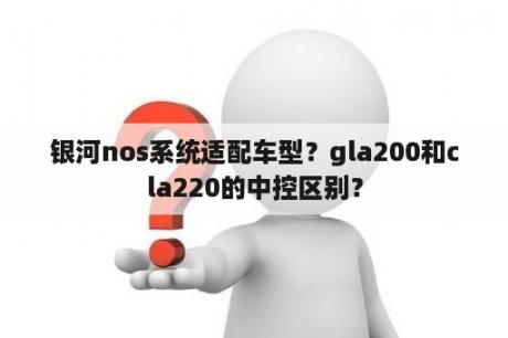 银河nos系统适配车型？gla200和cla220的中控区别？