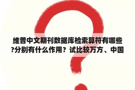 维普中文期刊数据库检索算符有哪些?分别有什么作用？试比较万方、中国知网、维普三个文献数据库的异同、优缺点？