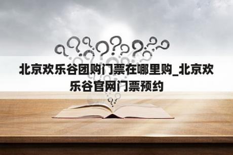 北京欢乐谷团购门票在哪里购_北京欢乐谷官网门票预约