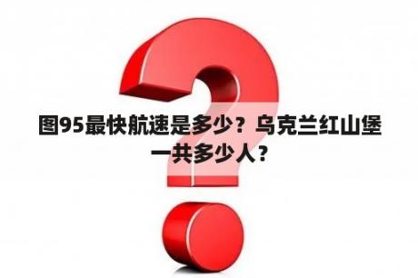 图95最快航速是多少？乌克兰红山堡一共多少人？