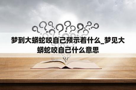 梦到大蟒蛇咬自己预示着什么_梦见大蟒蛇咬自己什么意思