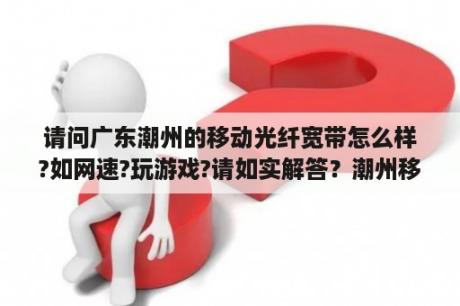 请问广东潮州的移动光纤宽带怎么样?如网速?玩游戏?请如实解答？潮州移动公司上班时间？