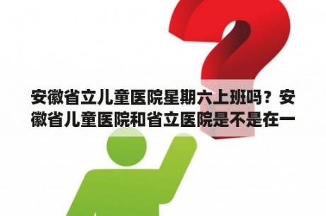 安徽省立儿童医院星期六上班吗？安徽省儿童医院和省立医院是不是在一起？