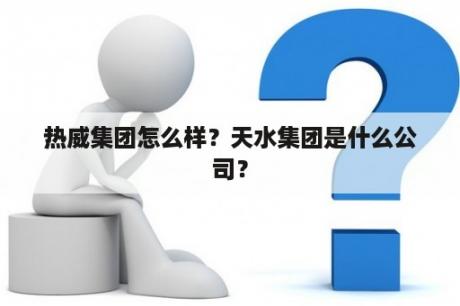 热威集团怎么样？天水集团是什么公司？