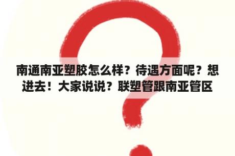 南通南亚塑胶怎么样？待遇方面呢？想进去！大家说说？联塑管跟南亚管区别？