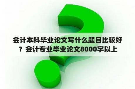 会计本科毕业论文写什么题目比较好？会计专业毕业论文8000字以上