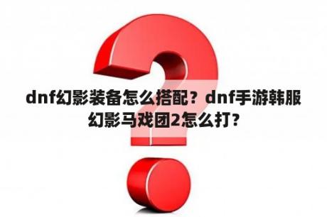 dnf幻影装备怎么搭配？dnf手游韩服幻影马戏团2怎么打？