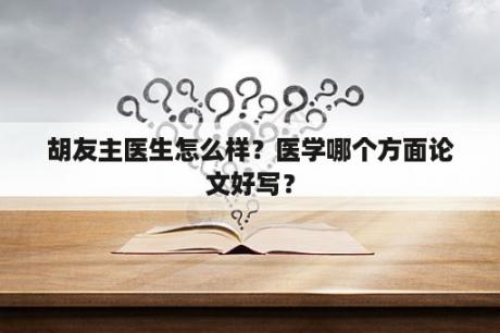 胡友主医生怎么样？医学哪个方面论文好写？