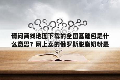 请问离线地图下载的全国基础包是什么意思？网上卖的俄罗斯脱脂奶粉是真的吗？