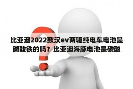 比亚迪2022款汉ev两驱纯电车电池是磷酸铁的吗？比亚迪海豚电池是磷酸铁锂吗？